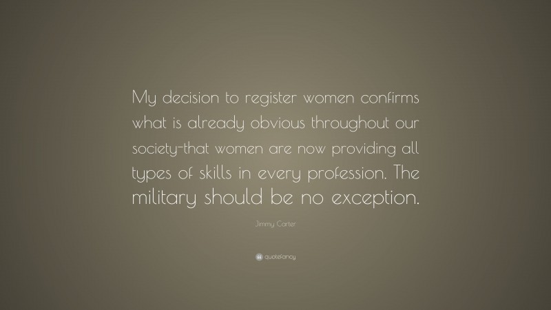 Jimmy Carter Quote: “My decision to register women confirms what is already obvious throughout our society-that women are now providing all types of skills in every profession. The military should be no exception.”