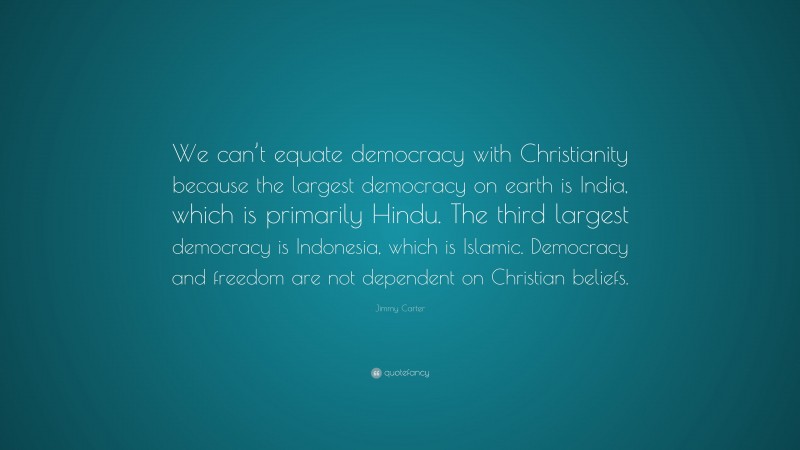 Jimmy Carter Quote: “We can’t equate democracy with Christianity because the largest democracy on earth is India, which is primarily Hindu. The third largest democracy is Indonesia, which is Islamic. Democracy and freedom are not dependent on Christian beliefs.”