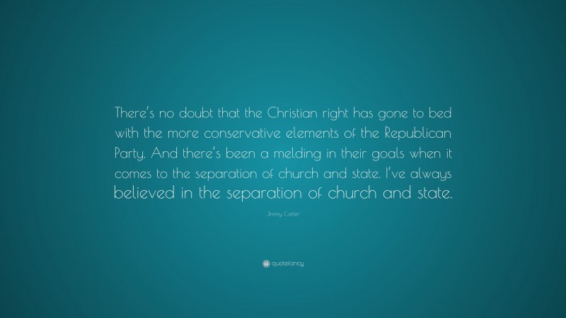 Jimmy Carter Quote: “There’s no doubt that the Christian right has gone to bed with the more conservative elements of the Republican Party. And there’s been a melding in their goals when it comes to the separation of church and state. I’ve always believed in the separation of church and state.”