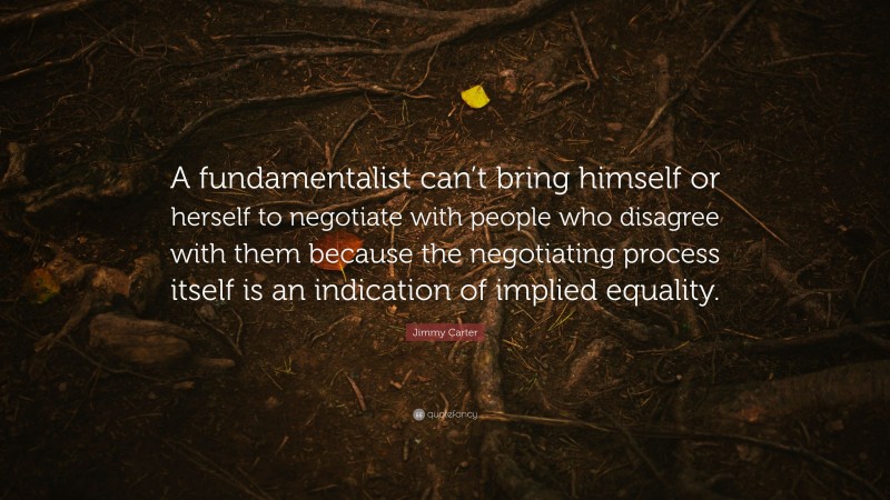 Jimmy Carter Quote: “A fundamentalist can’t bring himself or herself to negotiate with people who disagree with them because the negotiating process itself is an indication of implied equality.”