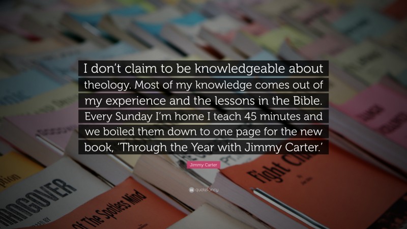 Jimmy Carter Quote: “I don’t claim to be knowledgeable about theology. Most of my knowledge comes out of my experience and the lessons in the Bible. Every Sunday I’m home I teach 45 minutes and we boiled them down to one page for the new book, ‘Through the Year with Jimmy Carter.’”