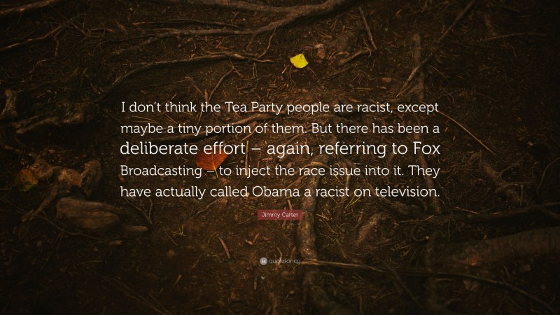 Jimmy Carter Quote: “I don’t think the Tea Party people are racist, except maybe a tiny portion of them. But there has been a deliberate effort – again, referring to Fox Broadcasting – to inject the race issue into it. They have actually called Obama a racist on television.”
