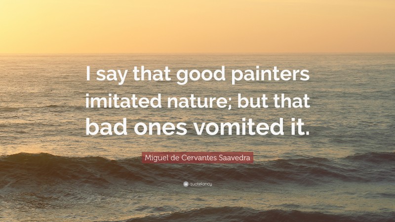 Miguel de Cervantes Saavedra Quote: “I say that good painters imitated nature; but that bad ones vomited it.”
