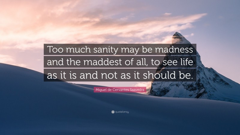 Miguel de Cervantes Saavedra Quote: “Too much sanity may be madness and the maddest of all, to see life as it is and not as it should be.”