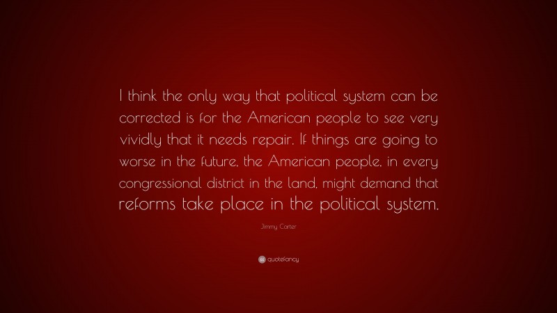 Jimmy Carter Quote: “I think the only way that political system can be corrected is for the American people to see very vividly that it needs repair. If things are going to worse in the future, the American people, in every congressional district in the land, might demand that reforms take place in the political system.”