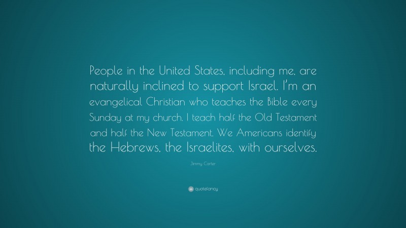 Jimmy Carter Quote: “People in the United States, including me, are naturally inclined to support Israel. I’m an evangelical Christian who teaches the Bible every Sunday at my church. I teach half the Old Testament and half the New Testament. We Americans identify the Hebrews, the Israelites, with ourselves.”