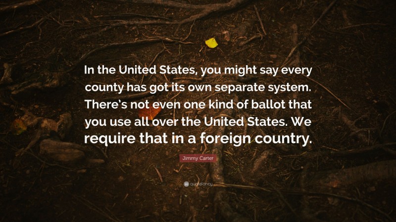 Jimmy Carter Quote: “In the United States, you might say every county has got its own separate system. There’s not even one kind of ballot that you use all over the United States. We require that in a foreign country.”