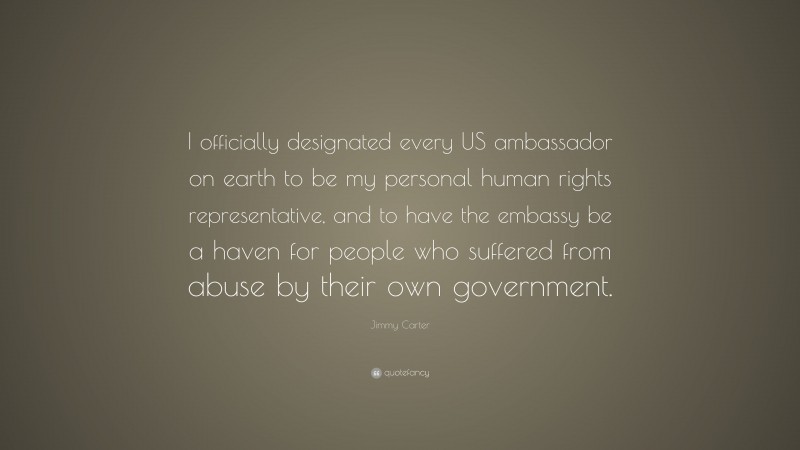 Jimmy Carter Quote: “I officially designated every US ambassador on earth to be my personal human rights representative, and to have the embassy be a haven for people who suffered from abuse by their own government.”