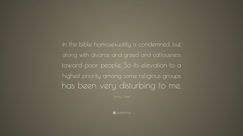 Jimmy Carter Quote: “In the bible homosexuality is condemned, but along with divorce and greed and callousness toward poor people. So its elevation to a highest priority among some religious groups has been very disturbing to me.”
