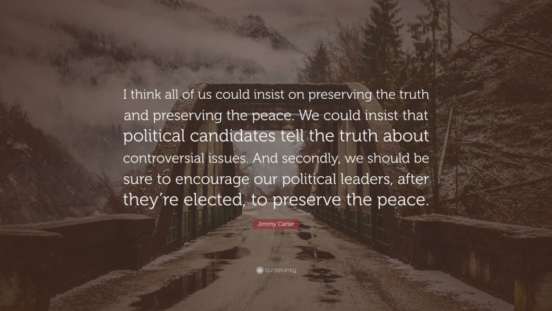 Jimmy Carter Quote: “I think all of us could insist on preserving the truth and preserving the peace. We could insist that political candidates tell the truth about controversial issues. And secondly, we should be sure to encourage our political leaders, after they’re elected, to preserve the peace.”