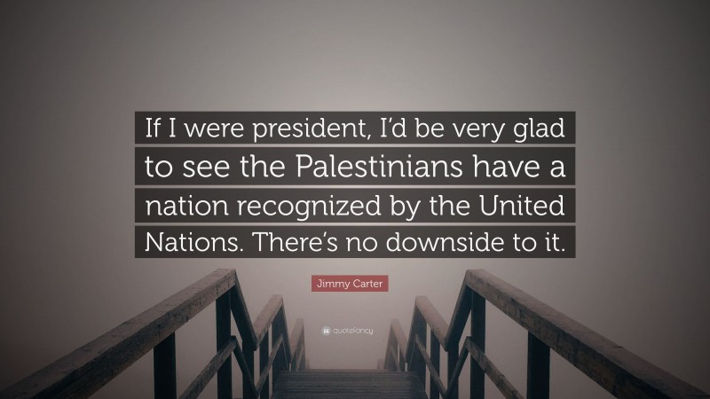 Jimmy Carter Quote: “If I were president, I’d be very glad to see the Palestinians have a nation recognized by the United Nations. There’s no downside to it.”