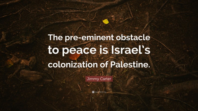 Jimmy Carter Quote: “The pre-eminent obstacle to peace is Israel’s colonization of Palestine.”