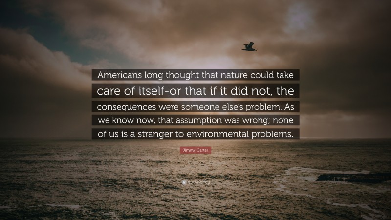 Jimmy Carter Quote: “Americans long thought that nature could take care of itself-or that if it did not, the consequences were someone else’s problem. As we know now, that assumption was wrong; none of us is a stranger to environmental problems.”