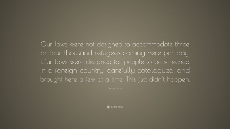 Jimmy Carter Quote: “Our laws were not designed to accommodate three or four thousand refugees coming here per day. Our laws were designed for people to be screened in a foreign country, carefully catalogued, and brought here a few at a time. This just didn’t happen.”