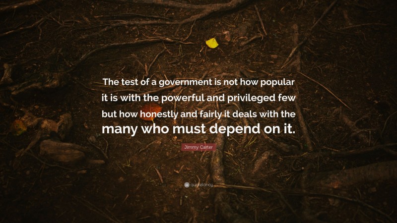Jimmy Carter Quote: “The test of a government is not how popular it is with the powerful and privileged few but how honestly and fairly it deals with the many who must depend on it.”