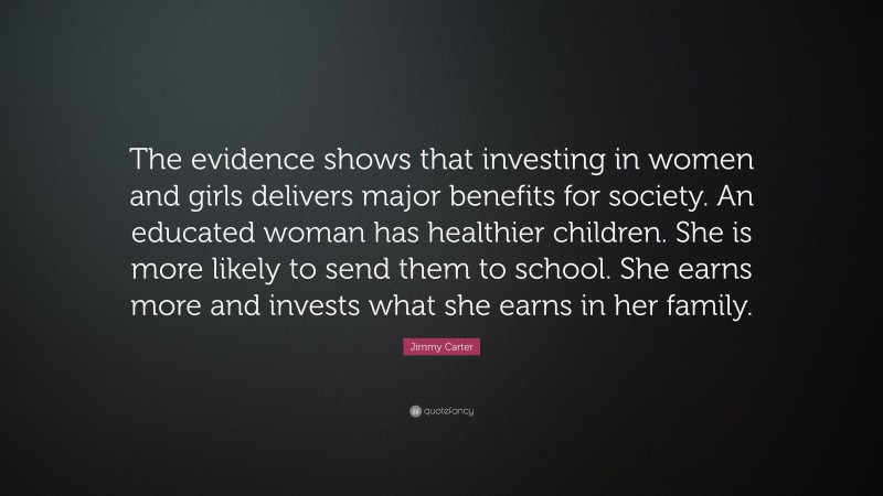 Jimmy Carter Quote: “The evidence shows that investing in women and girls delivers major benefits for society. An educated woman has healthier children. She is more likely to send them to school. She earns more and invests what she earns in her family.”