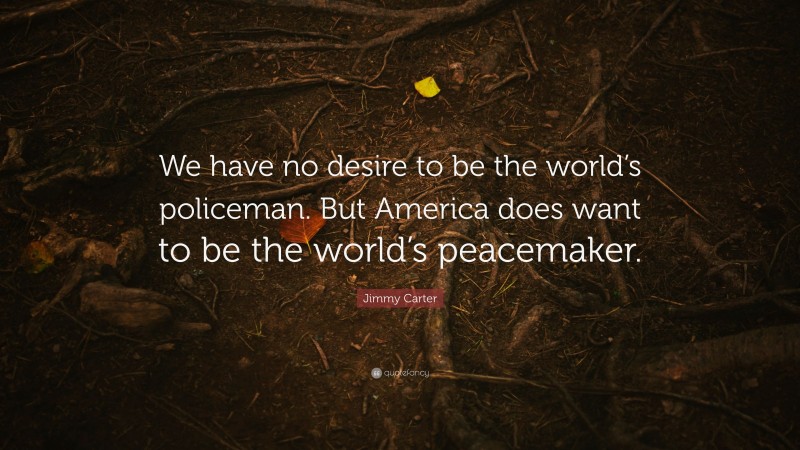 Jimmy Carter Quote: “We have no desire to be the world’s policeman. But America does want to be the world’s peacemaker.”