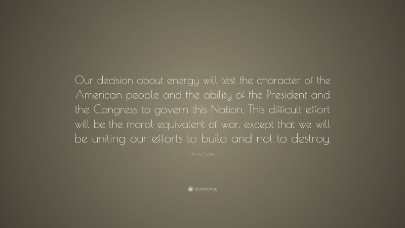 Jimmy Carter Quote: “Our decision about energy will test the character of the American people and the ability of the President and the Congress to govern this Nation. This difficult effort will be the moral equivalent of war, except that we will be uniting our efforts to build and not to destroy.”