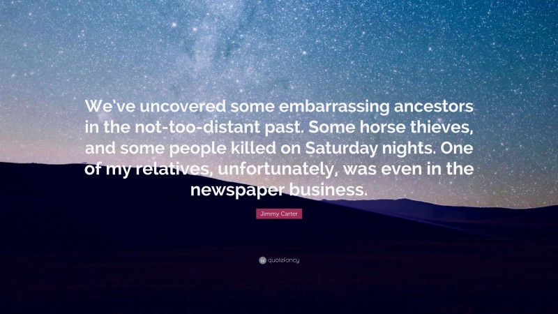 Jimmy Carter Quote: “We’ve uncovered some embarrassing ancestors in the not-too-distant past. Some horse thieves, and some people killed on Saturday nights. One of my relatives, unfortunately, was even in the newspaper business.”