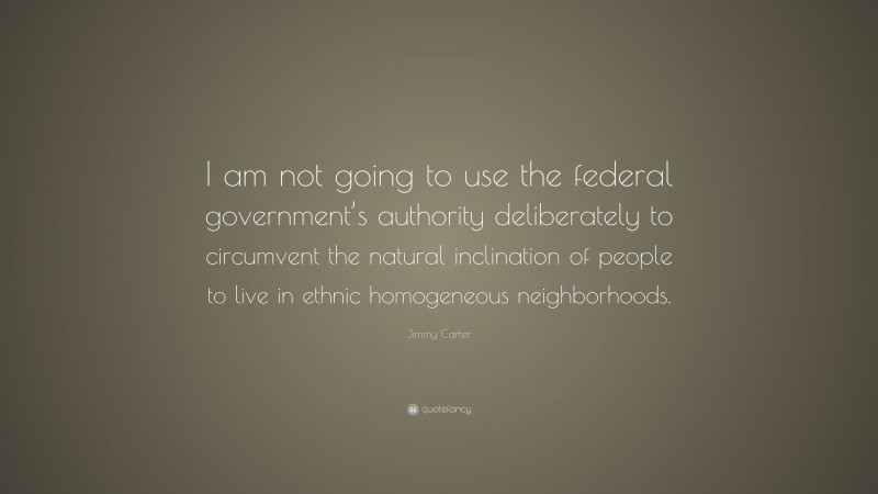 Jimmy Carter Quote: “I am not going to use the federal government’s authority deliberately to circumvent the natural inclination of people to live in ethnic homogeneous neighborhoods.”