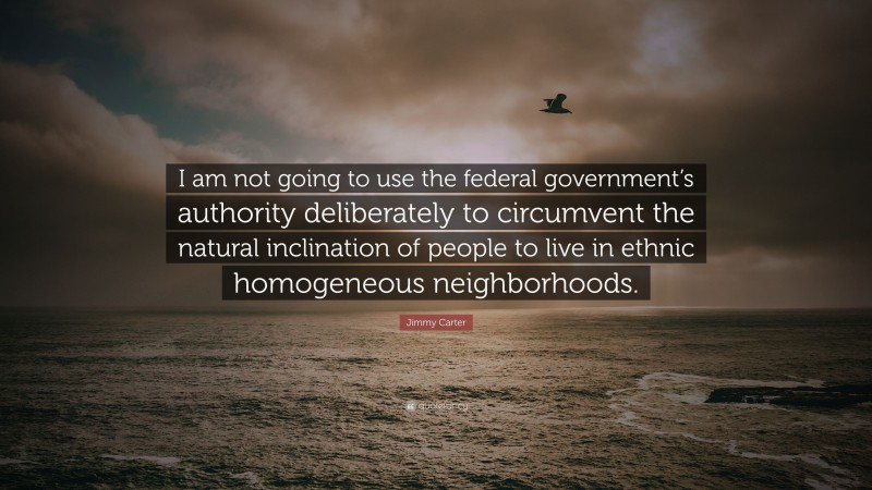 Jimmy Carter Quote: “I am not going to use the federal government’s authority deliberately to circumvent the natural inclination of people to live in ethnic homogeneous neighborhoods.”
