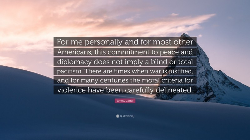 Jimmy Carter Quote: “For me personally and for most other Americans, this commitment to peace and diplomacy does not imply a blind or total pacifism. There are times when war is justified, and for many centuries the moral criteria for violence have been carefully delineated.”