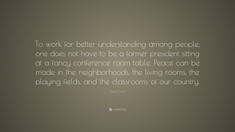Jimmy Carter Quote: “To work for better understanding among people, one does not have to be a former president sitting at a fancy conference room table. Peace can be made in the neighborhoods, the living rooms, the playing fields, and the classrooms of our country.”
