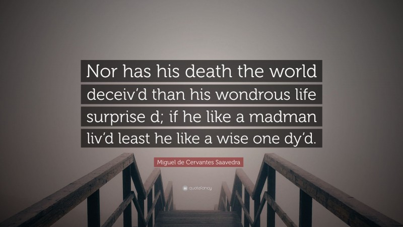 Miguel de Cervantes Saavedra Quote: “Nor has his death the world deceiv’d than his wondrous life surprise d; if he like a madman liv’d least he like a wise one dy’d.”