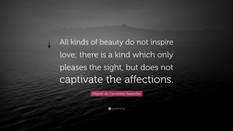 Miguel de Cervantes Saavedra Quote: “All kinds of beauty do not inspire love; there is a kind which only pleases the sight, but does not captivate the affections.”