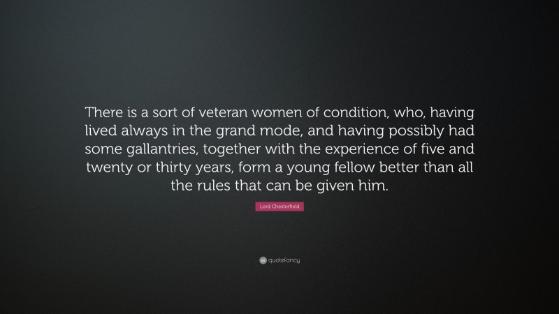 Lord Chesterfield Quote: “There is a sort of veteran women of condition, who, having lived always in the grand mode, and having possibly had some gallantries, together with the experience of five and twenty or thirty years, form a young fellow better than all the rules that can be given him.”