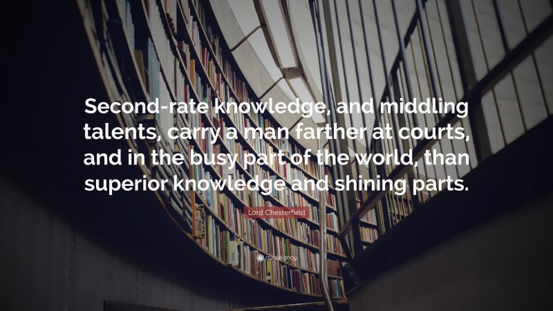 Lord Chesterfield Quote: “Second-rate knowledge, and middling talents, carry a man farther at courts, and in the busy part of the world, than superior knowledge and shining parts.”
