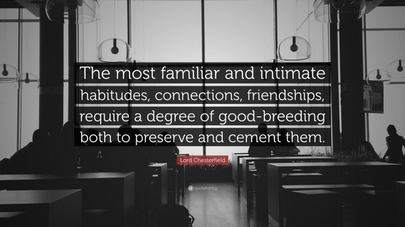 Lord Chesterfield Quote: “The most familiar and intimate habitudes, connections, friendships, require a degree of good-breeding both to preserve and cement them.”