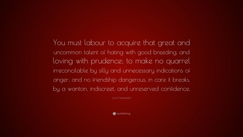 Lord Chesterfield Quote: “You must labour to acquire that great and uncommon talent of hating with good breeding, and loving with prudence; to make no quarrel irreconcilable by silly and unnecessary indications of anger; and no friendship dangerous, in care it breaks, by a wanton, indiscreet, and unreserved confidence.”