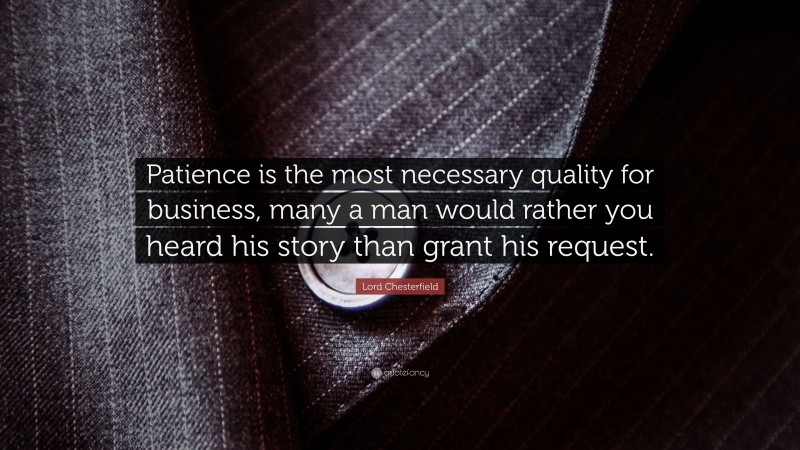 Lord Chesterfield Quote: “Patience is the most necessary quality for business, many a man would rather you heard his story than grant his request.”