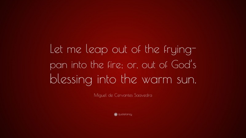 Miguel de Cervantes Saavedra Quote: “Let me leap out of the frying-pan into the fire; or, out of God’s blessing into the warm sun.”