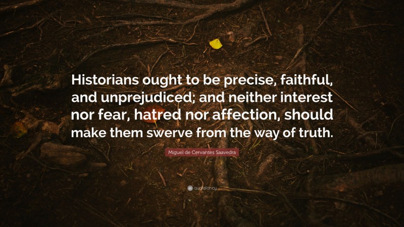 Miguel de Cervantes Saavedra Quote: “Historians ought to be precise, faithful, and unprejudiced; and neither interest nor fear, hatred nor affection, should make them swerve from the way of truth.”