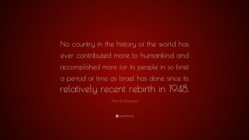 Alan M. Dershowitz Quote: “No country in the history of the world has ever contributed more to humankind and accomplished more for its people in so brief a period of time as Israel has done since its relatively recent rebirth in 1948.”