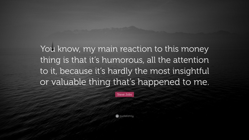 Steve Jobs Quote: “You know, my main reaction to this money thing is that it’s humorous, all the attention to it, because it’s hardly the most insightful or valuable thing that’s happened to me.”