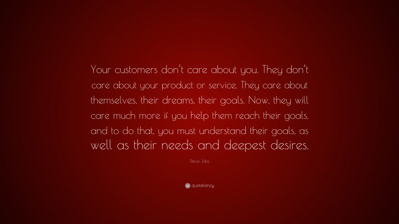 Steve Jobs Quote: “Your customers don’t care about you. They don’t care about your product or service. They care about themselves, their dreams, their goals. Now, they will care much more if you help them reach their goals, and to do that, you must understand their goals, as well as their needs and deepest desires.”