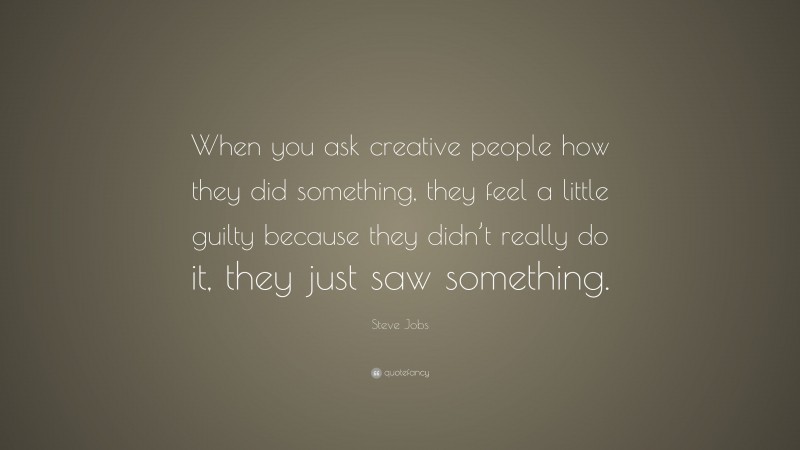 Steve Jobs Quote: “When you ask creative people how they did something, they feel a little guilty because they didn’t really do it, they just saw something.”