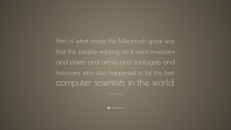 Steve Jobs Quote: “Part of what made the Macintosh great was that the people working on it were musicians and poets and artists and zoologists and historians who also happened to be the best computer scientists in the world.”