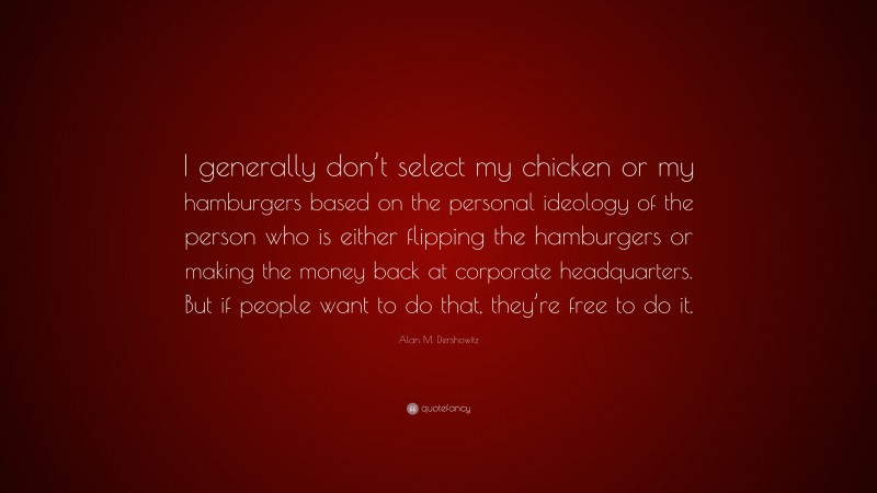 Alan M. Dershowitz Quote: “I generally don’t select my chicken or my hamburgers based on the personal ideology of the person who is either flipping the hamburgers or making the money back at corporate headquarters. But if people want to do that, they’re free to do it.”