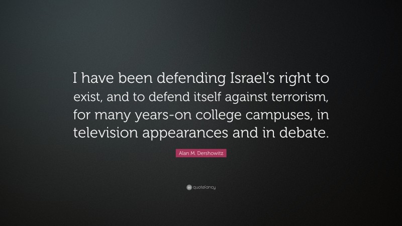 Alan M. Dershowitz Quote: “I have been defending Israel’s right to exist, and to defend itself against terrorism, for many years-on college campuses, in television appearances and in debate.”