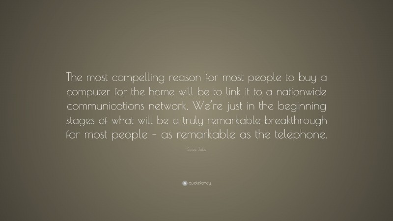 Steve Jobs Quote: “The most compelling reason for most people to buy a computer for the home will be to link it to a nationwide communications network. We’re just in the beginning stages of what will be a truly remarkable breakthrough for most people – as remarkable as the telephone.”