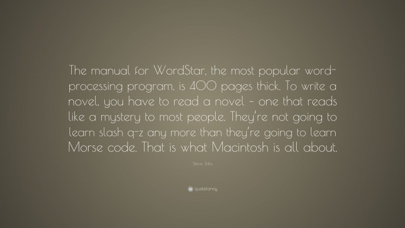 Steve Jobs Quote: “The manual for WordStar, the most popular word-processing program, is 400 pages thick. To write a novel, you have to read a novel – one that reads like a mystery to most people. They’re not going to learn slash q-z any more than they’re going to learn Morse code. That is what Macintosh is all about.”