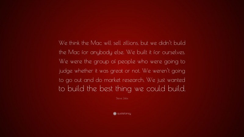 Steve Jobs Quote: “We think the Mac will sell zillions, but we didn’t build the Mac for anybody else. We built it for ourselves. We were the group of people who were going to judge whether it was great or not. We weren’t going to go out and do market research. We just wanted to build the best thing we could build.”
