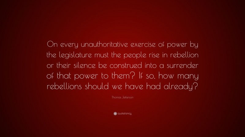 Thomas Jefferson Quote: “On every unauthoritative exercise of power by the legislature must the people rise in rebellion or their silence be construed into a surrender of that power to them? If so, how many rebellions should we have had already?”