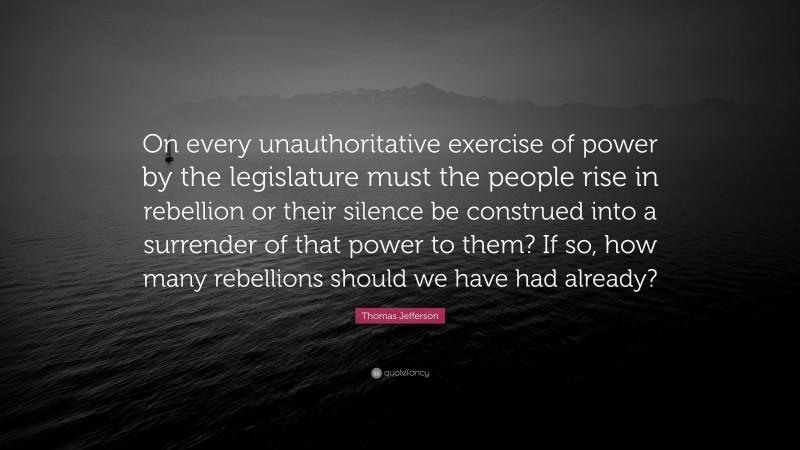 Thomas Jefferson Quote: “On every unauthoritative exercise of power by the legislature must the people rise in rebellion or their silence be construed into a surrender of that power to them? If so, how many rebellions should we have had already?”