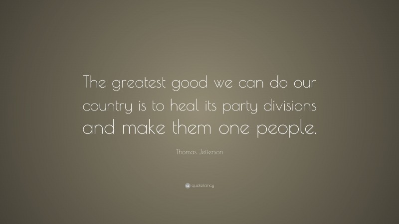 Thomas Jefferson Quote: “The greatest good we can do our country is to heal its party divisions and make them one people.”