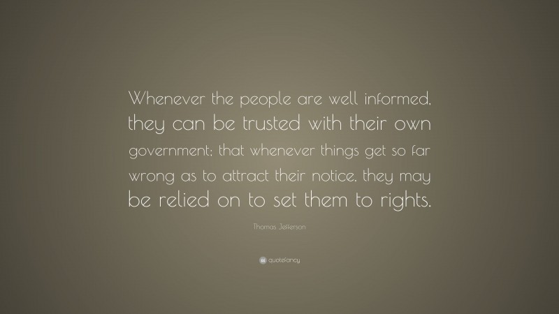 Thomas Jefferson Quote: “Whenever the people are well informed, they can be trusted with their own government; that whenever things get so far wrong as to attract their notice, they may be relied on to set them to rights.”